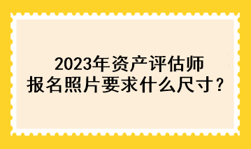 2023年資產(chǎn)評估師報名照片要求什么尺寸？