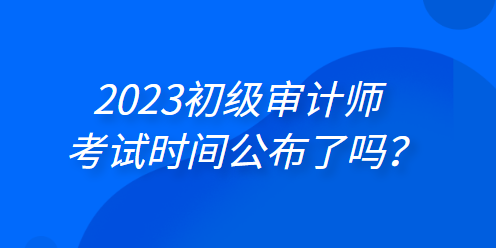 2023年初級(jí)審計(jì)師考試時(shí)間公布了嗎？