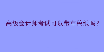 高級(jí)會(huì)計(jì)師考試可以帶草稿紙嗎？