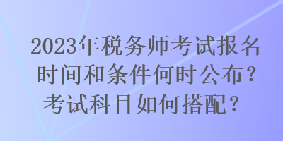 2023年稅務(wù)師考試報(bào)名時(shí)間和條件何時(shí)公布？考試科目如何搭配？