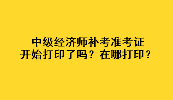 中級經濟師補考準考證開始打印了嗎？在哪打??？