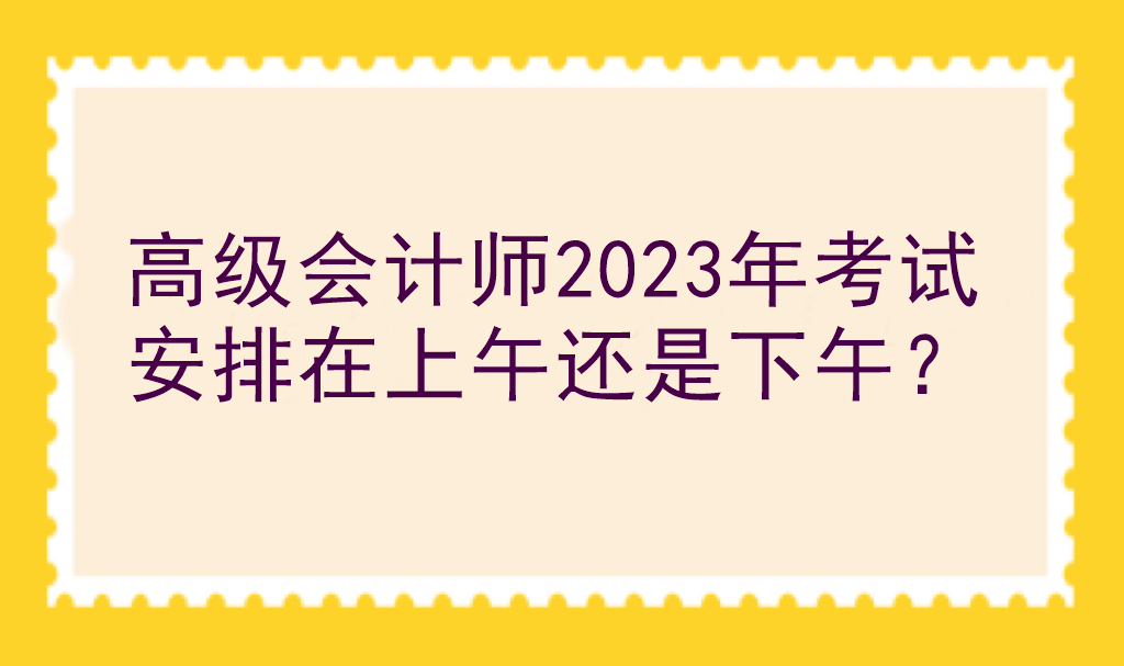 高級會計師2023年考試安排在上午還是下午？