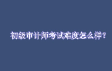 初級審計師考試難度怎么樣？