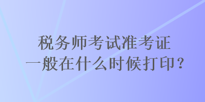 稅務(wù)師考試準(zhǔn)考證一般在什么時(shí)候打??？