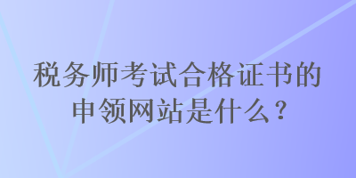 稅務(wù)師考試合格證書的申領(lǐng)網(wǎng)站是什么？