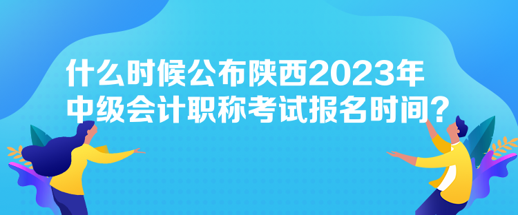 什么時候公布陜西2023年中級會計職稱考試報名時間？