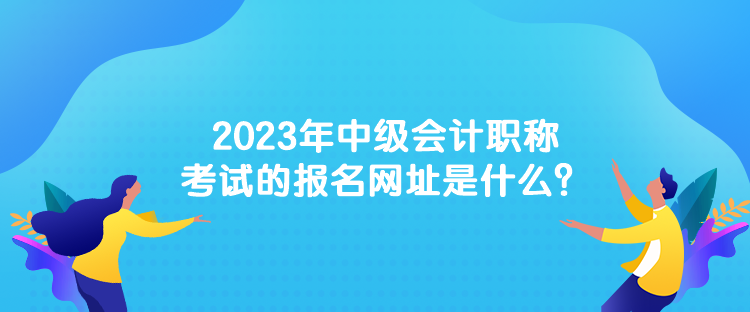 2023年中級(jí)會(huì)計(jì)職稱考試的報(bào)名網(wǎng)址是什么？