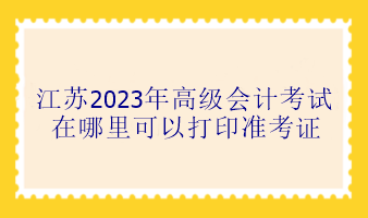 江蘇2023年高級(jí)會(huì)計(jì)考試在哪里可以打印準(zhǔn)考證？