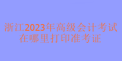 浙江2023年高級(jí)會(huì)計(jì)考試在哪里可以打印準(zhǔn)考證？