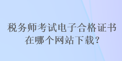 稅務(wù)師考試電子合格證書在哪個網(wǎng)站下載？