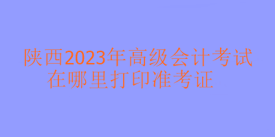 陜西2023年高級會計考試在哪里打印準(zhǔn)考證