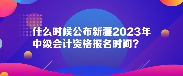 什么時候公布新疆2023年中級會計(jì)資格報(bào)名時間？