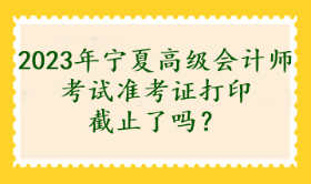 2023年寧夏高級會計師考試準考證打印截止了嗎？