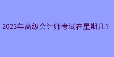 2023年高級(jí)會(huì)計(jì)師考試在星期幾？