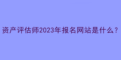 資產評估師2023年報名網(wǎng)站是什么？