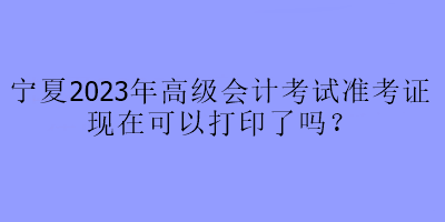 寧夏2023年高級會計考試準考證現(xiàn)在可以打印了嗎？