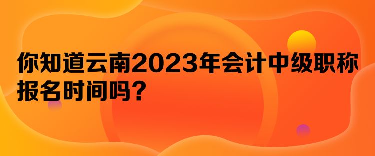 你知道云南2023年會計中級職稱報名時間嗎？