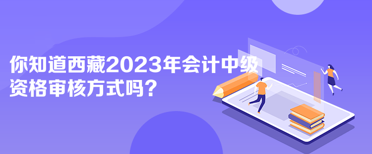 你知道西藏2023年會計中級資格審核方式嗎？