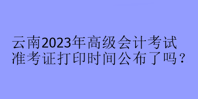 云南2023年高級(jí)會(huì)計(jì)考試準(zhǔn)考證打印時(shí)間公布了嗎？