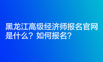 黑龍江高級(jí)經(jīng)濟(jì)師報(bào)名官網(wǎng)是什么？如何報(bào)名？