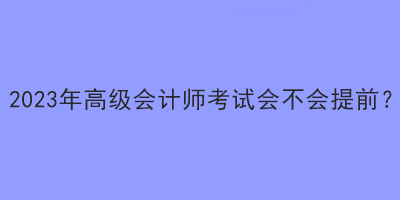 2023年高級(jí)會(huì)計(jì)師考試會(huì)不會(huì)提前？