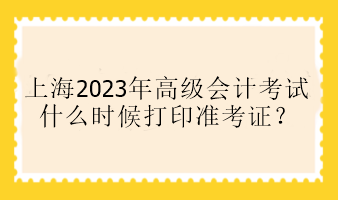 上海2023年高級(jí)會(huì)計(jì)考試什么時(shí)候打印準(zhǔn)考證？