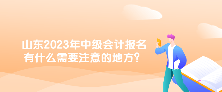 山東2023年中級會計報名有什么需要注意的地方？