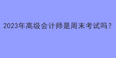 2023年高級會計師是周末考試嗎？