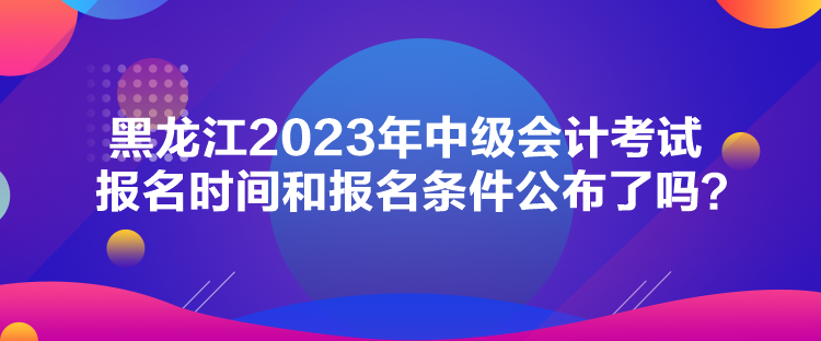 黑龍江2023年中級會計(jì)考試報(bào)名時(shí)間和報(bào)名條件公布了嗎？