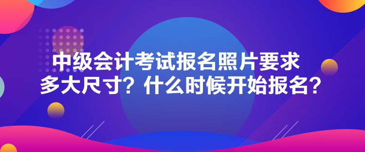 中級會計考試報名照片要求多大尺寸？什么時候開始報名？