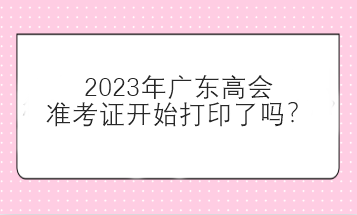 2023年廣東高會準考證開始打印了嗎？