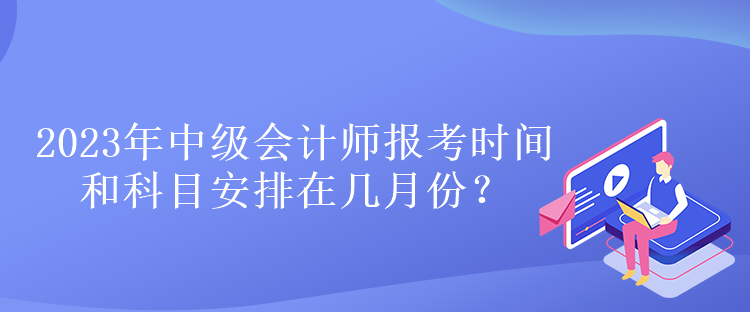 2023年中級會計師報考時間和科目安排在幾月份？