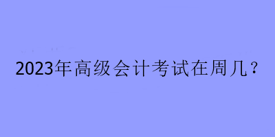 2023年高級(jí)會(huì)計(jì)考試在周幾？