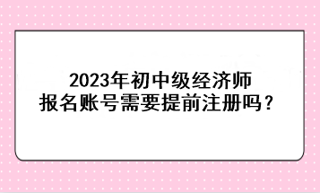 2023年初中級經(jīng)濟師報名賬號需要提前注冊嗎？