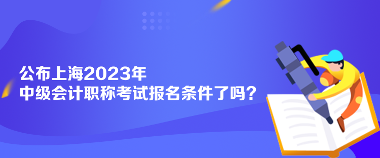 公布上海2023年中級會計職稱考試報名條件了嗎？