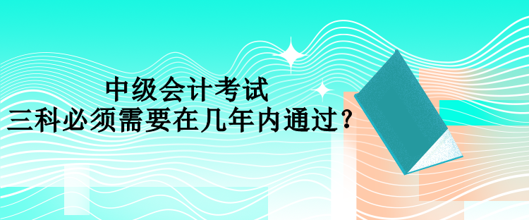 中級會計考試三科必須需要在幾年內(nèi)通過？