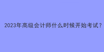 2023年高級(jí)會(huì)計(jì)師什么時(shí)候開始考試？