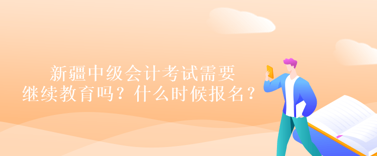 新疆中級會計考試需要繼續(xù)教育嗎？什么時候報名？