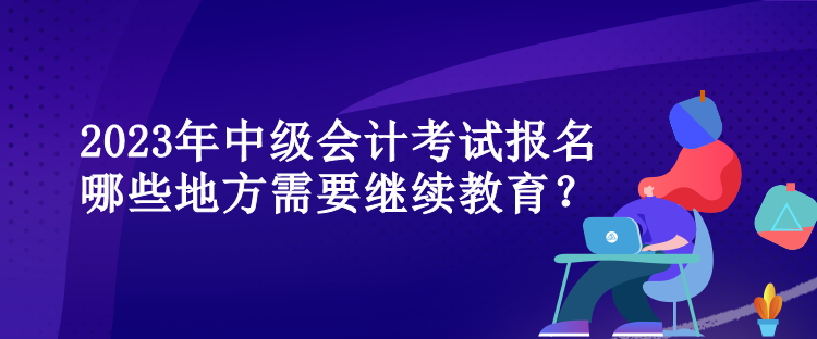 2023年中級(jí)會(huì)計(jì)考試報(bào)名哪些地方需要繼續(xù)教育？