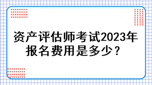 資產(chǎn)評估師考試2023年報名費用是多少？