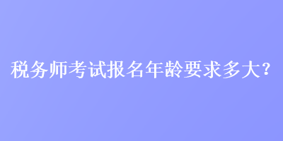 稅務(wù)師考試報(bào)名年齡要求多大？