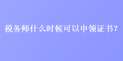 稅務(wù)師什么時(shí)候可以申領(lǐng)證書(shū)？