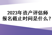 2023年資產(chǎn)評(píng)估師報(bào)名截止時(shí)間是什么？