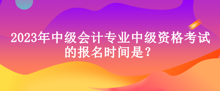 2023年中級會計專業(yè)中級資格考試的報名時間是？