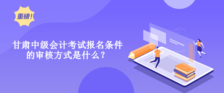 甘肅中級會計考試報名條件的審核方式是什么？