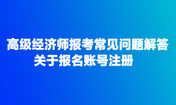 高級(jí)經(jīng)濟(jì)師報(bào)考常見問題解答：關(guān)于報(bào)名賬號(hào)注冊