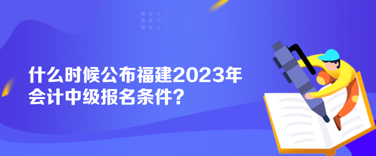 什么時(shí)候公布福建2023年會(huì)計(jì)中級(jí)報(bào)名條件？