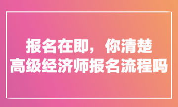 報(bào)名在即，你清楚高級(jí)經(jīng)濟(jì)師報(bào)名流程嗎？