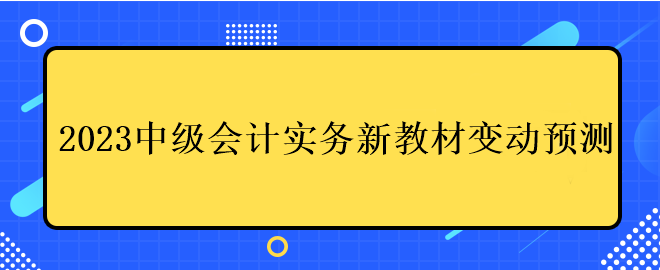 2023中級會計(jì)實(shí)務(wù)新教材變動預(yù)測