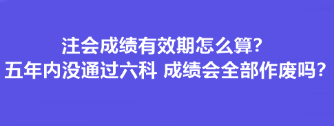 注會(huì)成績(jī)有效期怎么算？五年內(nèi)沒(méi)通過(guò)六科 成績(jī)會(huì)全部作廢嗎？